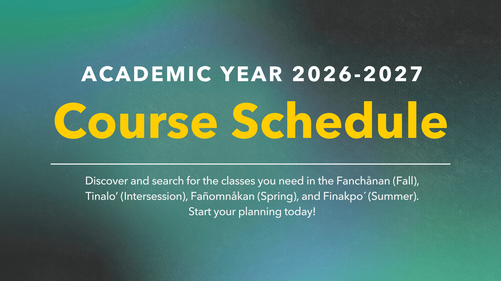 Academic Year 2026-2027 Course Schedule:  Discover and search for the classes you need in the Fanchånan (Fall), Tinalo (Intersession), Fañomnåkan (Spring), and Finakpo' (Summer). Start your planning today!