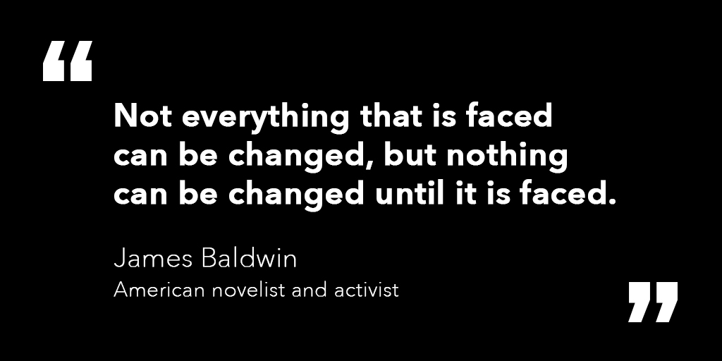 Photo of a quote that says: Not everything that is faced can be changed, but nothing can be changed until it is faced. By James Baldwin