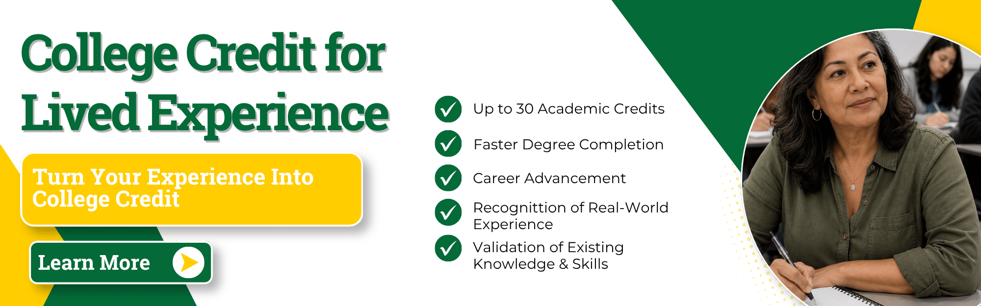 Click here to learn more
College Credit for Lived Experience: Turn your experience into college credit.
Up to 30 Academic Credits
Faster Degree Completion
Career Advancement
Recognition of Real-World Experience
Validation of Existing Knowledge & Skills